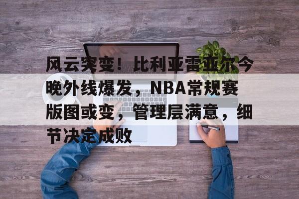 九游官网风云突变！比利亚雷亚尔今晚外线爆发，NBA常规赛版图或变，管理层满意，细节决定成败的简单介绍